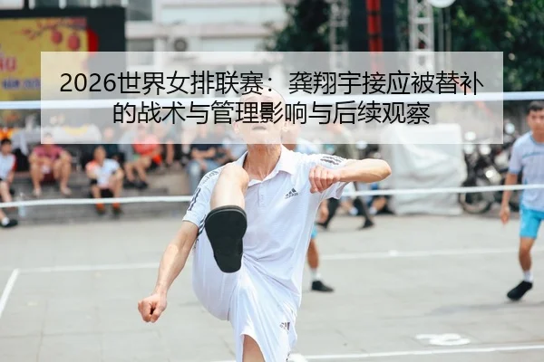 2026世界女排联赛：龚翔宇接应被替补的战术与管理影响与后续观察