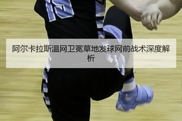 阿尔卡拉斯温网卫冕草地发球网前战术深度解析