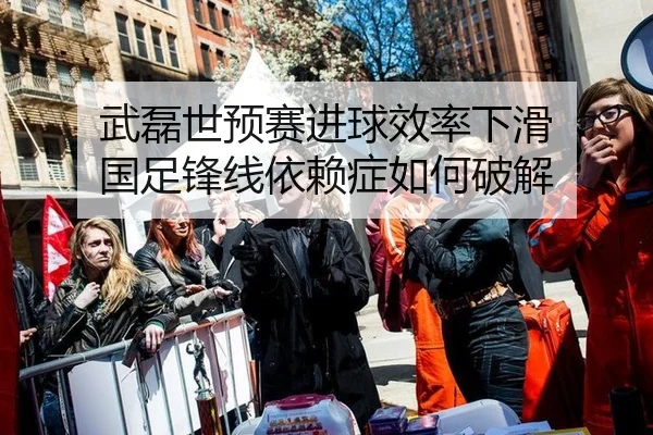 武磊世预赛进球效率下滑 国足锋线依赖症如何破解