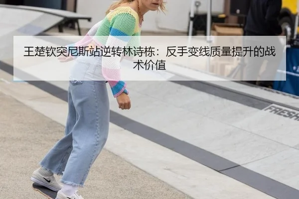 王楚钦突尼斯站逆转林诗栋：反手变线质量提升的战术价值