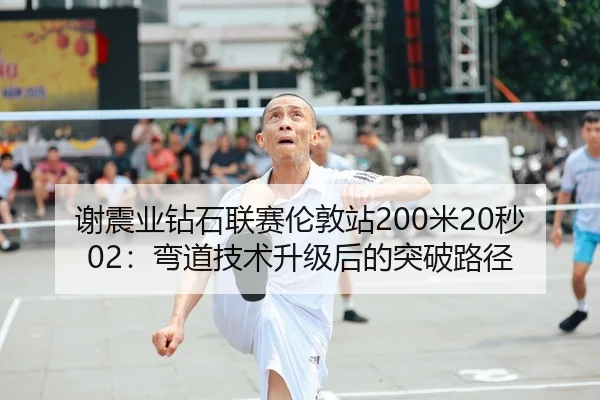 谢震业钻石联赛伦敦站200米20秒02：弯道技术升级后的突破路径